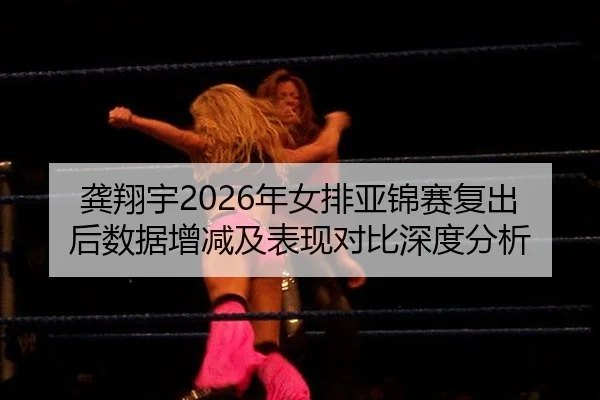 龚翔宇2026年女排亚锦赛复出后数据增减及表现对比深度分析